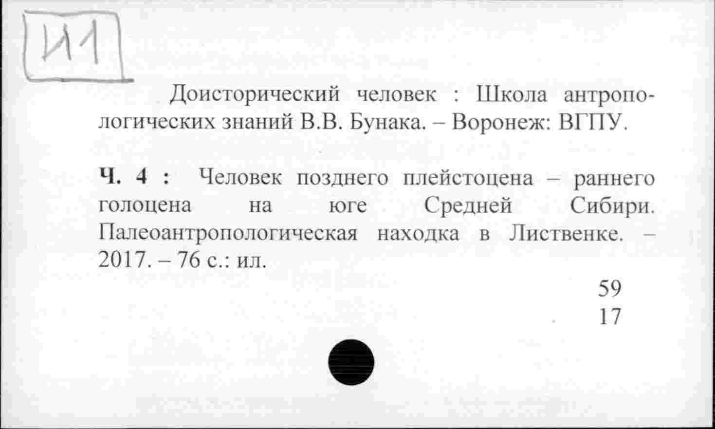 ﻿иТ|
Доисторический человек : Школа антропологических знаний В.В. Бунака. - Воронеж: ВГПУ.
Ч. 4 : Человек позднего плейстоцена — раннего голоцена на юге Средней Сибири. Палеоантропологическая находка в Лиственке. 2017. - 76 с.: ил.
59
17